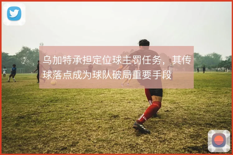乌加特承担定位球主罚任务，其传球落点成为球队破局重要手段