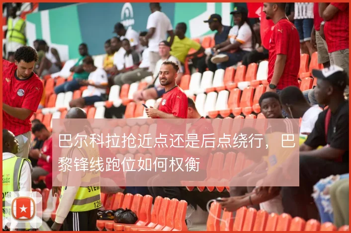 巴尔科拉抢近点还是后点绕行，巴黎锋线跑位如何权衡