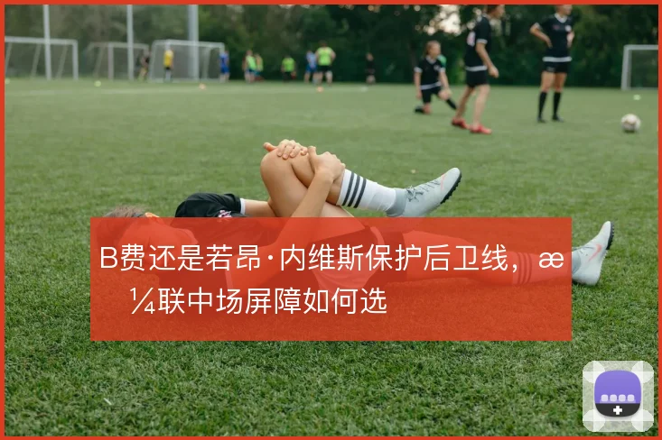 B费还是若昂·内维斯保护后卫线，曼联中场屏障如何选
