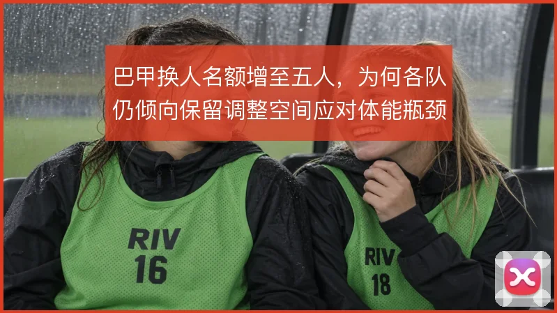 巴甲换人名额增至五人，为何各队仍倾向保留调整空间应对体能瓶颈