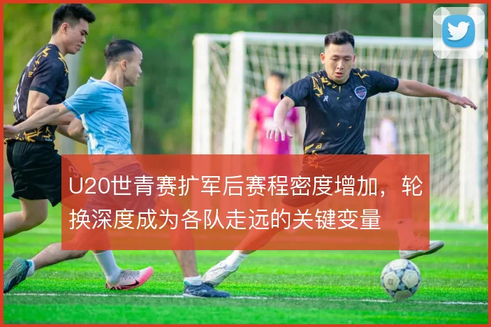 U20世青赛扩军后赛程密度增加，轮换深度成为各队走远的关键变量