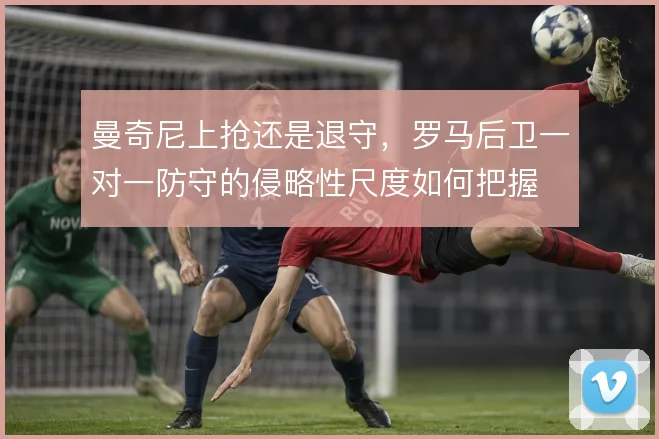 曼奇尼上抢还是退守,罗马后卫一对一防守的侵略性尺度如何把握