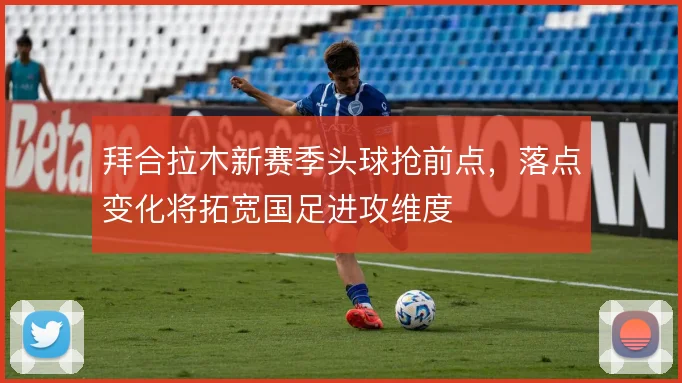 拜合拉木新赛季头球抢前点,落点变化将拓宽国足进攻维度