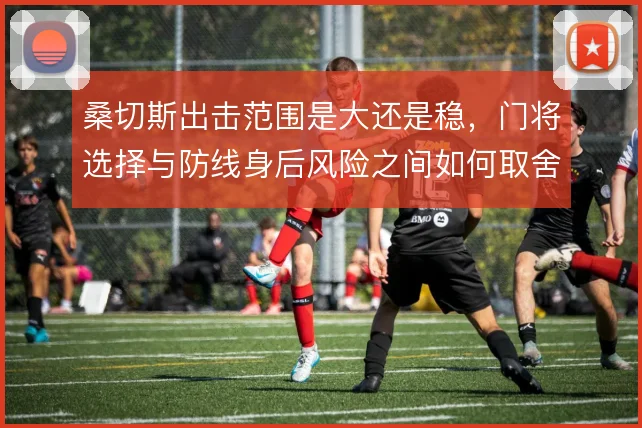 桑切斯出击范围是大还是稳,门将选择与防线身后风险之间如何取舍
