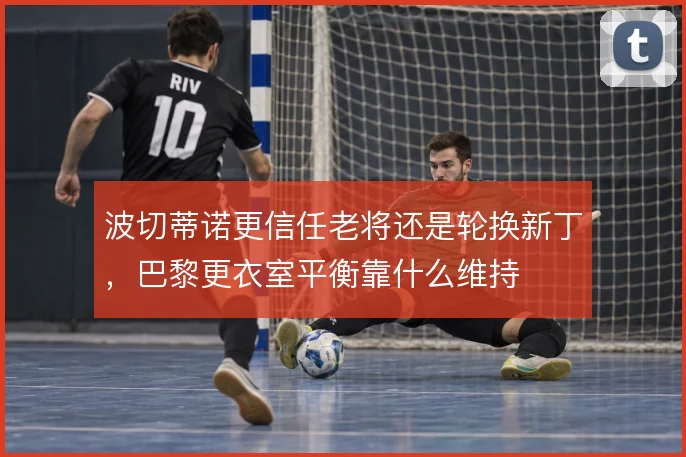 波切蒂诺更信任老将还是轮换新丁，巴黎更衣室平衡靠什么维持