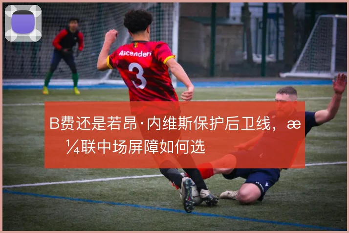 B费还是若昂·内维斯保护后卫线，曼联中场屏障如何选