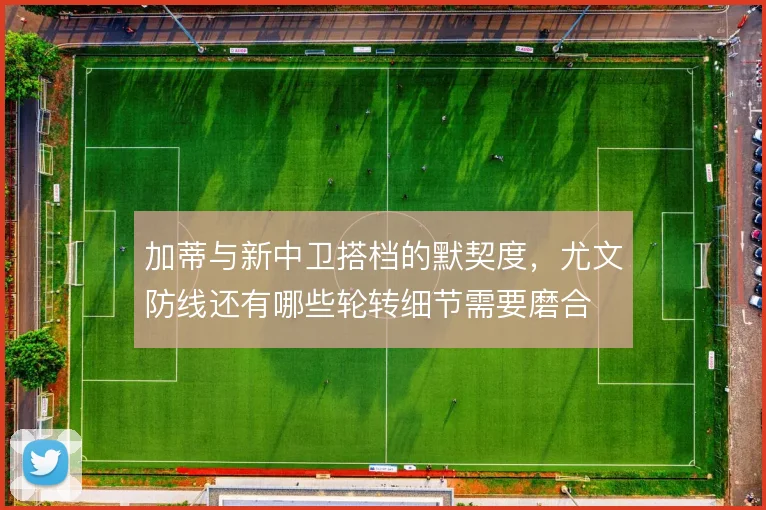 加蒂与新中卫搭档的默契度，尤文防线还有哪些轮转细节需要磨合