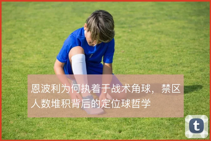 恩波利为何执着于战术角球,禁区人数堆积背后的定位球哲学