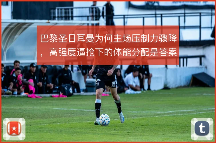 巴黎圣日耳曼为何主场压制力骤降，高强度逼抢下的体能分配是答案